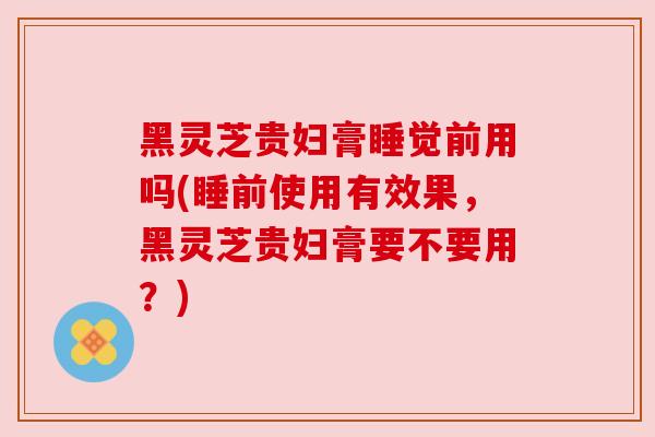 黑灵芝贵妇膏睡觉前用吗(睡前使用有效果，黑灵芝贵妇膏要不要用？)