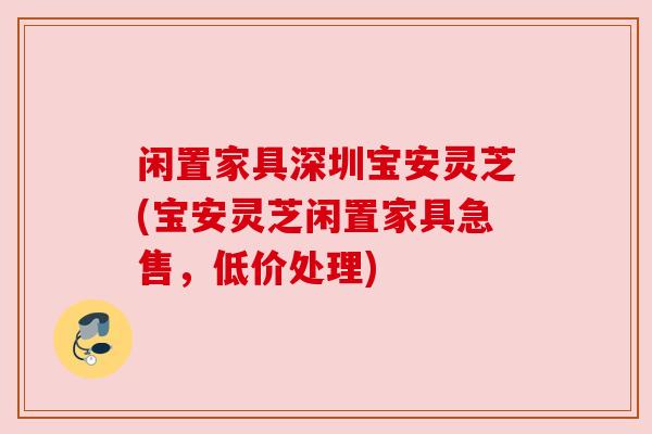 闲置家具深圳宝安灵芝(宝安灵芝闲置家具急售，低价处理)