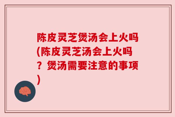 陈皮灵芝煲汤会上火吗(陈皮灵芝汤会上火吗？煲汤需要注意的事项)