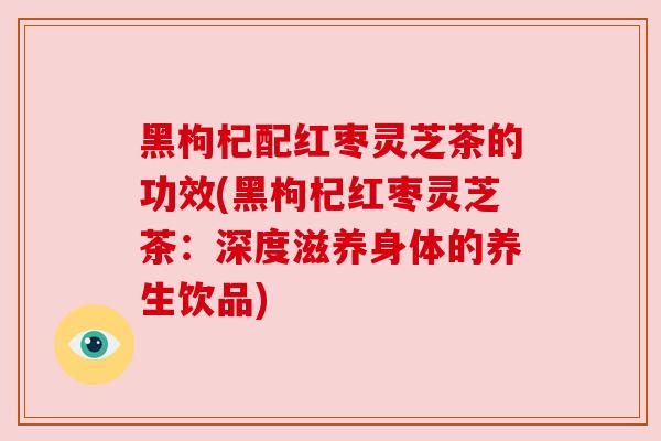 黑枸杞配红枣灵芝茶的功效(黑枸杞红枣灵芝茶：深度滋养身体的养生饮品)