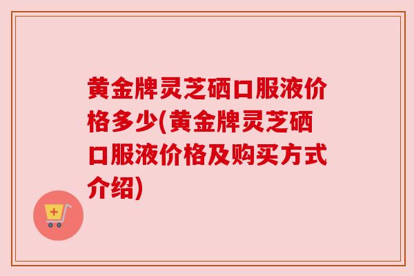 黄金牌灵芝硒口服液价格多少(黄金牌灵芝硒口服液价格及购买方式介绍)