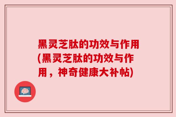 黑灵芝肽的功效与作用(黑灵芝肽的功效与作用，神奇健康大补帖)