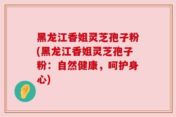 黑龙江香姐灵芝孢子粉(黑龙江香姐灵芝孢子粉:自然健康,呵护身心) 黑龙江香姐灵芝孢子粉(黑龙江香姐灵芝孢子粉:自然健康,呵护身心)