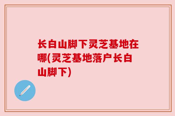 长白山脚下灵芝基地在哪(灵芝基地落户长白山脚下)