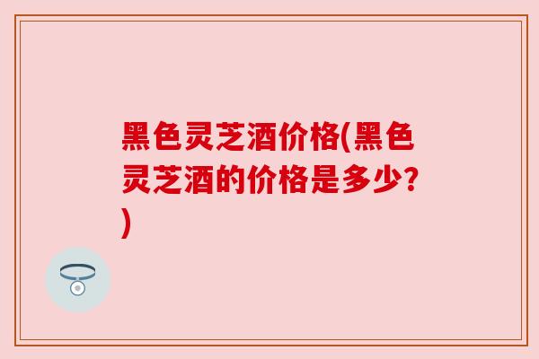 黑色灵芝酒价格(黑色灵芝酒的价格是多少？)