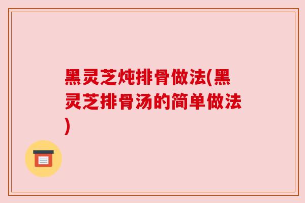 黑灵芝炖排骨做法(黑灵芝排骨汤的简单做法) 黑灵芝炖排骨做法(黑灵芝排骨汤的简单做法)