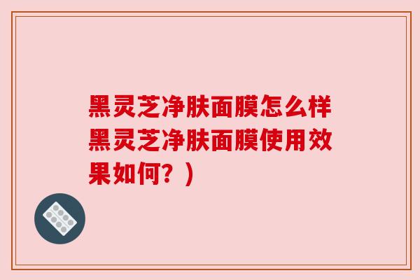 黑灵芝净肤面膜怎么样黑灵芝净肤面膜使用效果如何？)