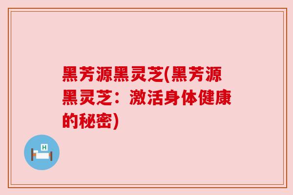 黑芳源黑灵芝(黑芳源黑灵芝：激活身体健康的秘密)