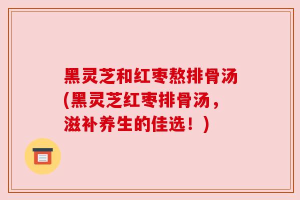 黑灵芝和红枣熬排骨汤(黑灵芝红枣排骨汤，滋补养生的佳选！)