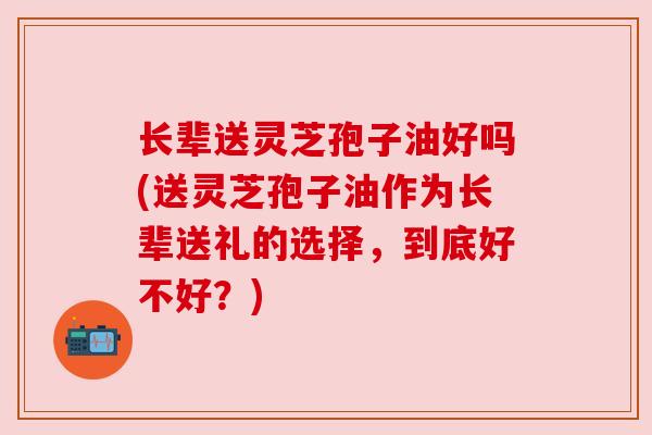 长辈送灵芝孢子油好吗(送灵芝孢子油作为长辈送礼的选择，到底好不好？)