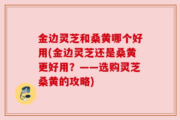 金边灵芝和桑黄哪个好用(金边灵芝还是桑黄更好用？——选购灵芝桑黄的攻略)