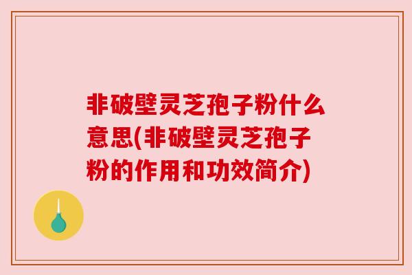 非破壁灵芝孢子粉什么意思(非破壁灵芝孢子粉的作用和功效简介)
