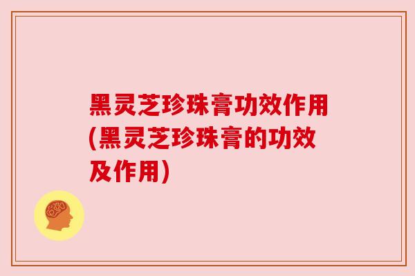 黑灵芝珍珠膏功效作用(黑灵芝珍珠膏的功效及作用)