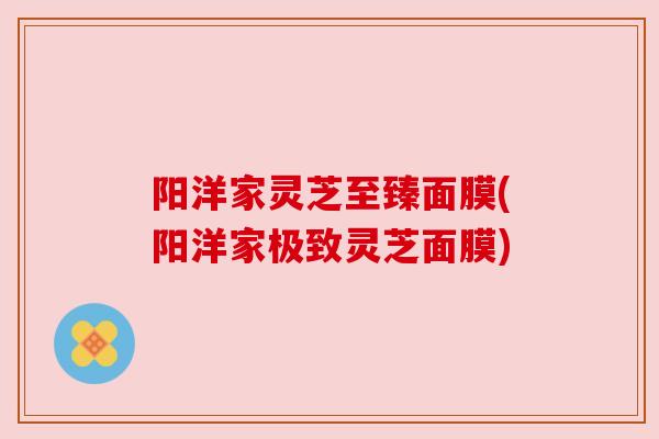 阳洋家灵芝至臻面膜(阳洋家极致灵芝面膜) 阳洋家灵芝至臻面膜(阳洋家极致灵芝面膜)