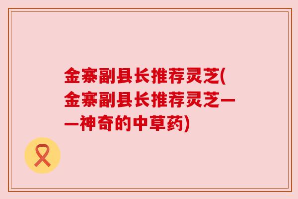 金寨副县长推荐灵芝(金寨副县长推荐灵芝——神奇的中草药)
