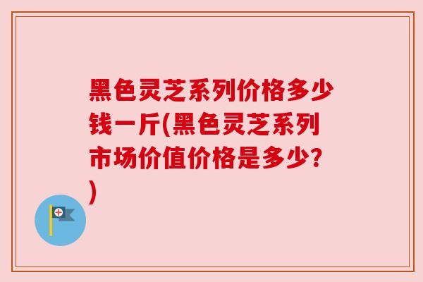 黑色灵芝系列价格多少钱一斤(黑色灵芝系列市场价值价格是多少？)