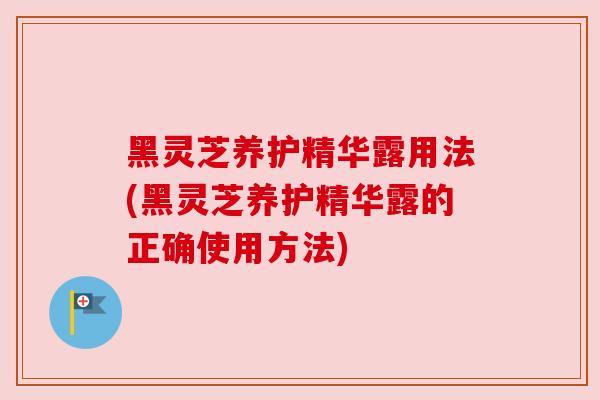 黑灵芝养护精华露用法(黑灵芝养护精华露的正确使用方法)