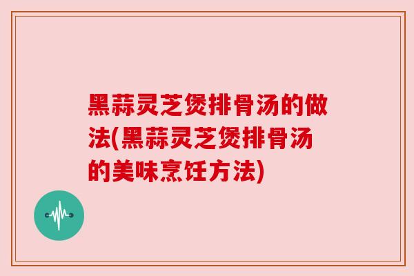 黑蒜灵芝煲排骨汤的做法(黑蒜灵芝煲排骨汤的美味烹饪方法)