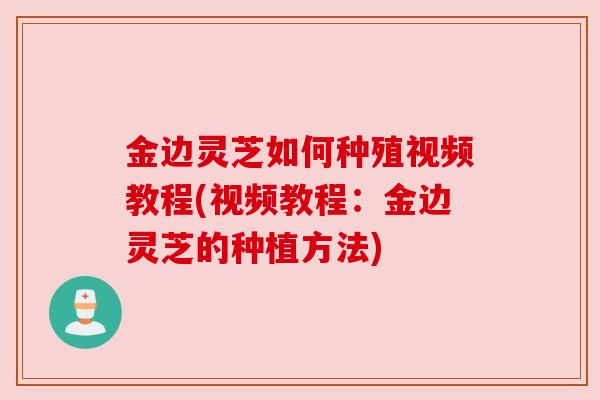 金边灵芝如何种殖视频教程(视频教程：金边灵芝的种植方法)