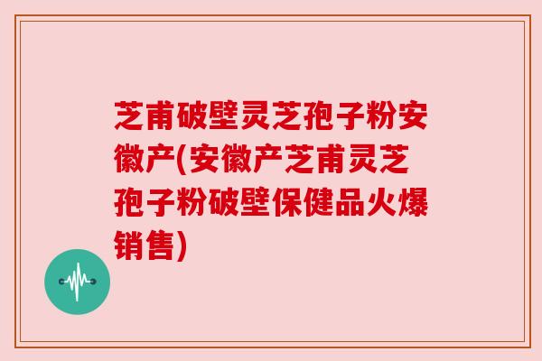 芝甫破壁灵芝孢子粉安徽产(安徽产芝甫灵芝孢子粉破壁保健品火爆销售)