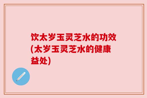 饮太岁玉灵芝水的功效(太岁玉灵芝水的健康益处)