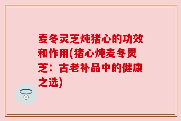 麦冬灵芝炖猪心的功效和作用(猪心炖麦冬灵芝：古老补品中的健康之选)