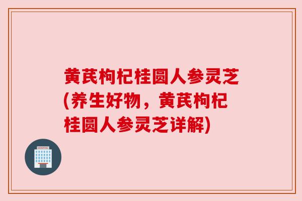 黄芪枸杞桂圆人参灵芝(养生好物，黄芪枸杞桂圆人参灵芝详解)