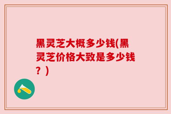 黑灵芝大概多少钱(黑灵芝价格大致是多少钱？)