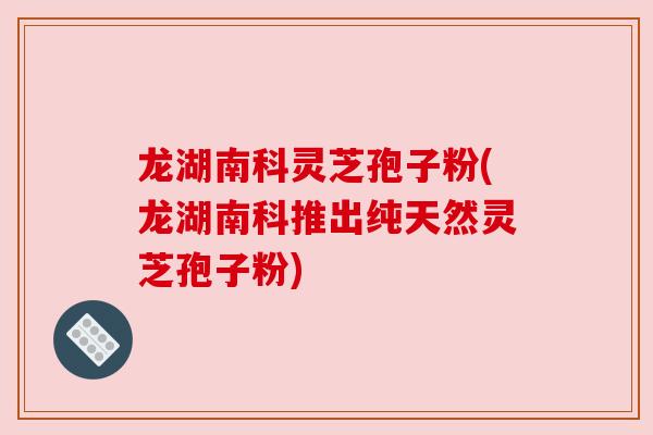 龙湖南科灵芝孢子粉(龙湖南科推出纯天然灵芝孢子粉)