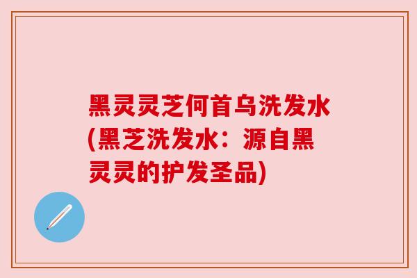 黑灵灵芝何首乌洗发水(黑芝洗发水：源自黑灵灵的护发圣品)