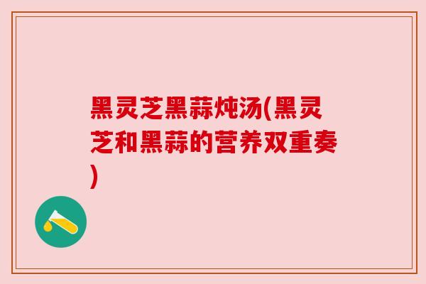 黑灵芝黑蒜炖汤(黑灵芝和黑蒜的营养双重奏) 黑灵芝黑蒜炖汤(黑灵芝和黑蒜的营养双重奏)