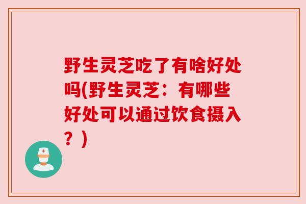 野生灵芝吃了有啥好处吗(野生灵芝：有哪些好处可以通过饮食摄入？)