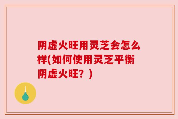 阴虚火旺用灵芝会怎么样(如何使用灵芝平衡阴虚火旺？)