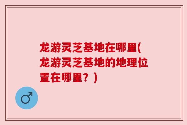 龙游灵芝基地在哪里(龙游灵芝基地的地理位置在哪里？)