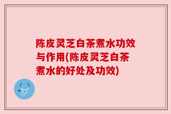 陈皮灵芝白茶煮水功效与作用(陈皮灵芝白茶煮水的好处及功效) 陈皮灵芝白茶煮水功效与作用(陈皮灵芝白茶煮水的好处及功效)