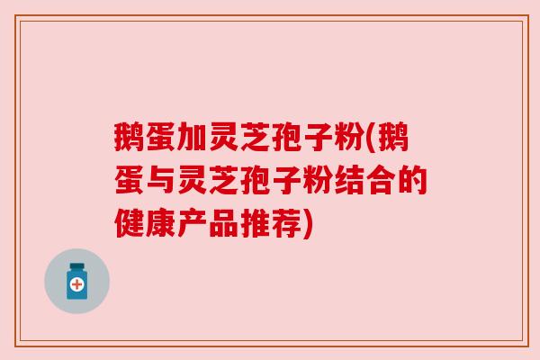 鹅蛋加灵芝孢子粉(鹅蛋与灵芝孢子粉结合的健康产品推荐)