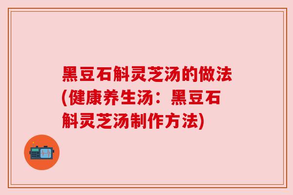 黑豆石斛灵芝汤的做法(健康养生汤：黑豆石斛灵芝汤制作方法)