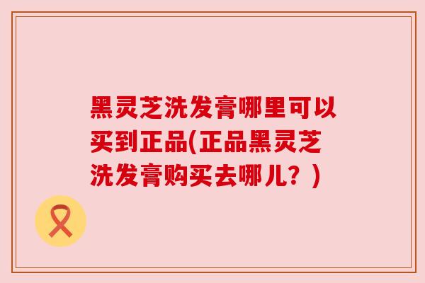 黑灵芝洗发膏哪里可以买到正品(正品黑灵芝洗发膏购买去哪儿?) 黑灵芝洗发膏哪里可以买到正品(正品黑灵芝洗发膏购买去哪儿?)