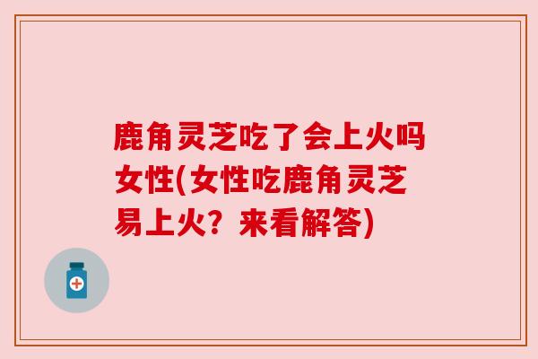 鹿角灵芝吃了会上火吗女性(女性吃鹿角灵芝易上火?来看解答) 鹿角灵芝吃了会上火吗女性(女性吃鹿角灵芝易上火?来看解答)