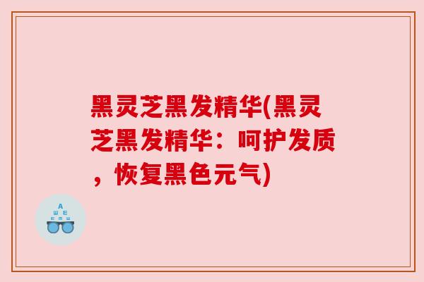 黑灵芝黑发精华(黑灵芝黑发精华：呵护发质，恢复黑色元气)