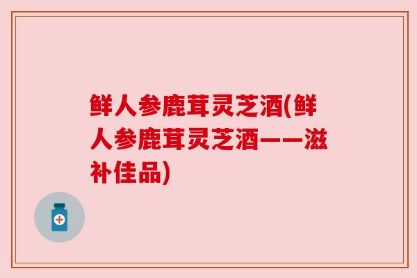 鲜人参鹿茸灵芝酒(鲜人参鹿茸灵芝酒——滋补佳品) 鲜人参鹿茸灵芝酒(鲜人参鹿茸灵芝酒——滋补佳品)