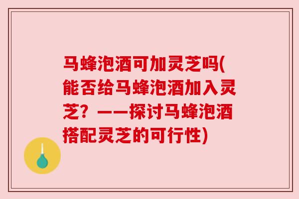 马蜂泡酒可加灵芝吗(能否给马蜂泡酒加入灵芝？——探讨马蜂泡酒搭配灵芝的可行性)