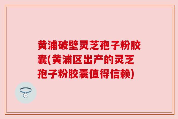 黄浦破壁灵芝孢子粉胶囊(黄浦区出产的灵芝孢子粉胶囊值得信赖)