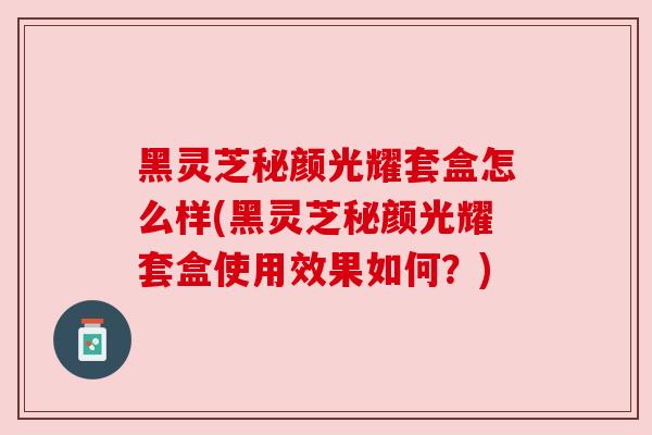 黑灵芝秘颜光耀套盒怎么样(黑灵芝秘颜光耀套盒使用效果如何？)