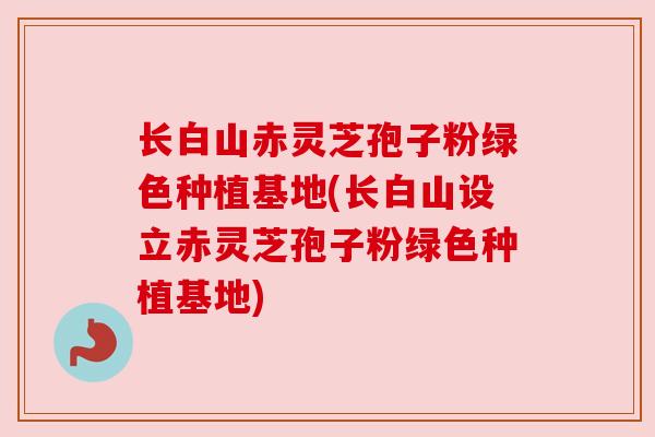 长白山赤灵芝孢子粉绿色种植基地(长白山设立赤灵芝孢子粉绿色种植基地)