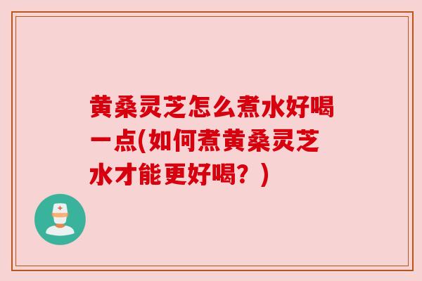 黄桑灵芝怎么煮水好喝一点(如何煮黄桑灵芝水才能更好喝？)