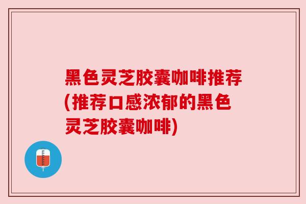 黑色灵芝胶囊咖啡推荐(推荐口感浓郁的黑色灵芝胶囊咖啡)