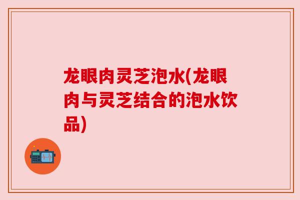 龙眼肉灵芝泡水(龙眼肉与灵芝结合的泡水饮品)