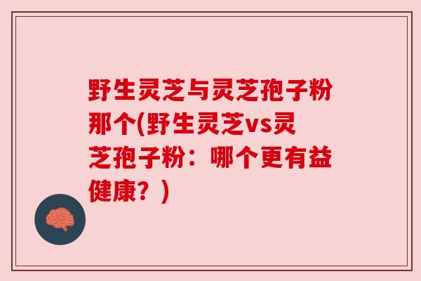 野生灵芝与灵芝孢子粉那个(野生灵芝vs灵芝孢子粉：哪个更有益健康？)