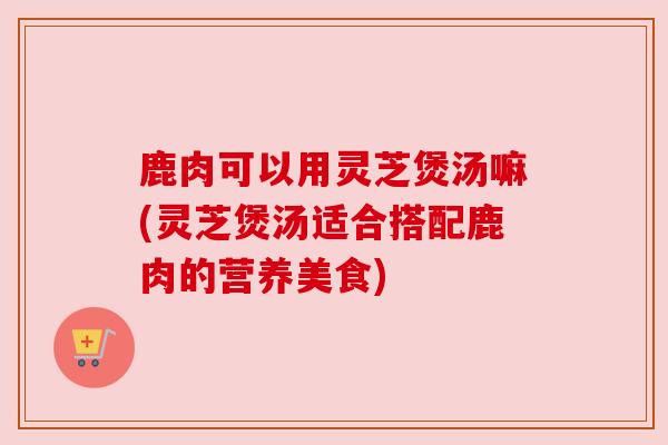 鹿肉可以用灵芝煲汤嘛(灵芝煲汤适合搭配鹿肉的营养美食)